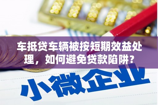 明山车抵贷车辆被按短期效益处理，如何避免贷款陷阱？
